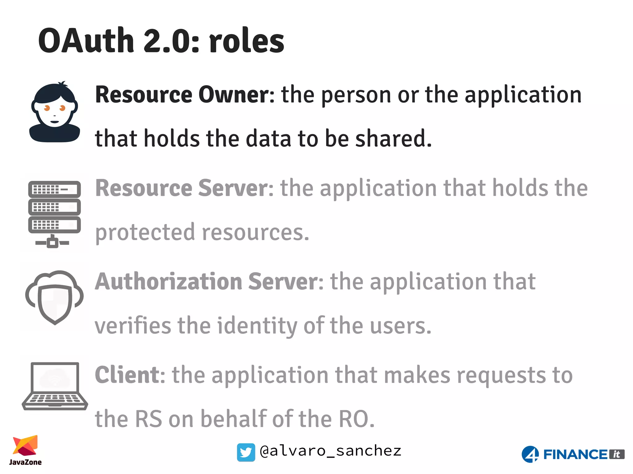 @alvaro_sanchez OAuth 2.0: roles Resource Owner: the person or the application that holds the data to be shared. Resource Server: the application that holds the protected resources. Authorization Server: the application that verifies the identity of the users. Client: the application that makes requests to the RS on behalf of the RO. 