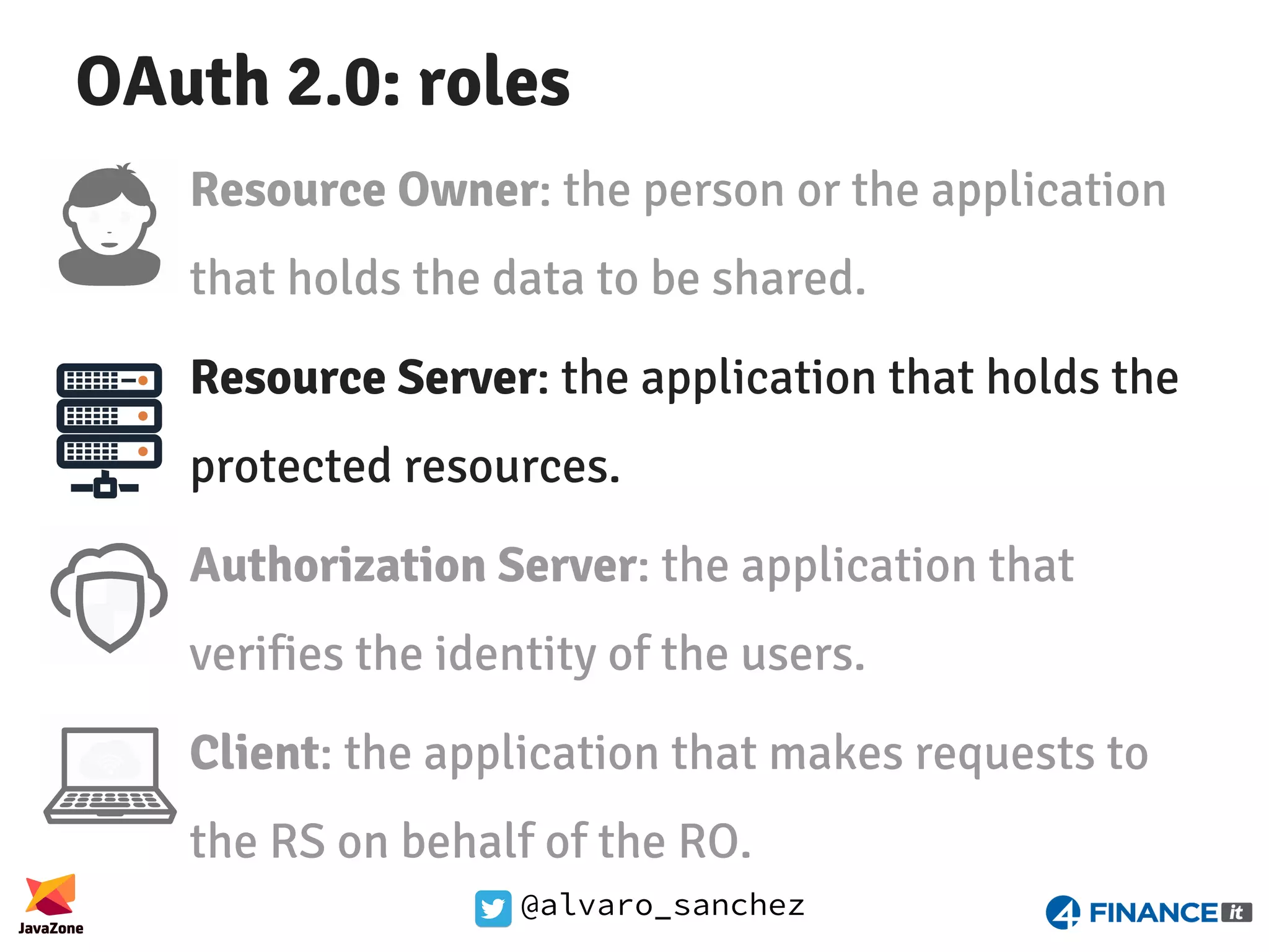 @alvaro_sanchez OAuth 2.0: roles Resource Owner: the person or the application that holds the data to be shared. Resource Server: the application that holds the protected resources. Authorization Server: the application that verifies the identity of the users. Client: the application that makes requests to the RS on behalf of the RO. 