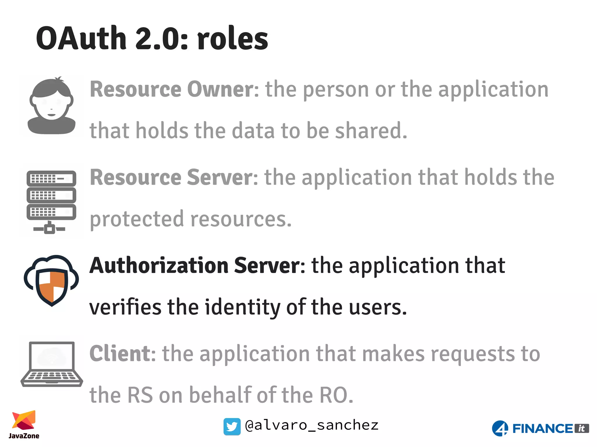 @alvaro_sanchez OAuth 2.0: roles Resource Owner: the person or the application that holds the data to be shared. Resource Server: the application that holds the protected resources. Authorization Server: the application that verifies the identity of the users. Client: the application that makes requests to the RS on behalf of the RO. 