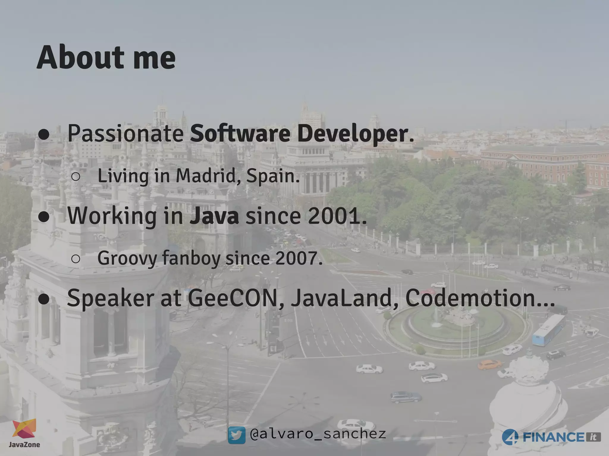 @alvaro_sanchez About me ● Passionate Software Developer. ○ Living in Madrid, Spain. ● Working in Java since 2001. ○ Groovy fanboy since 2007. ● Speaker at GeeCON, JavaLand, Codemotion... 