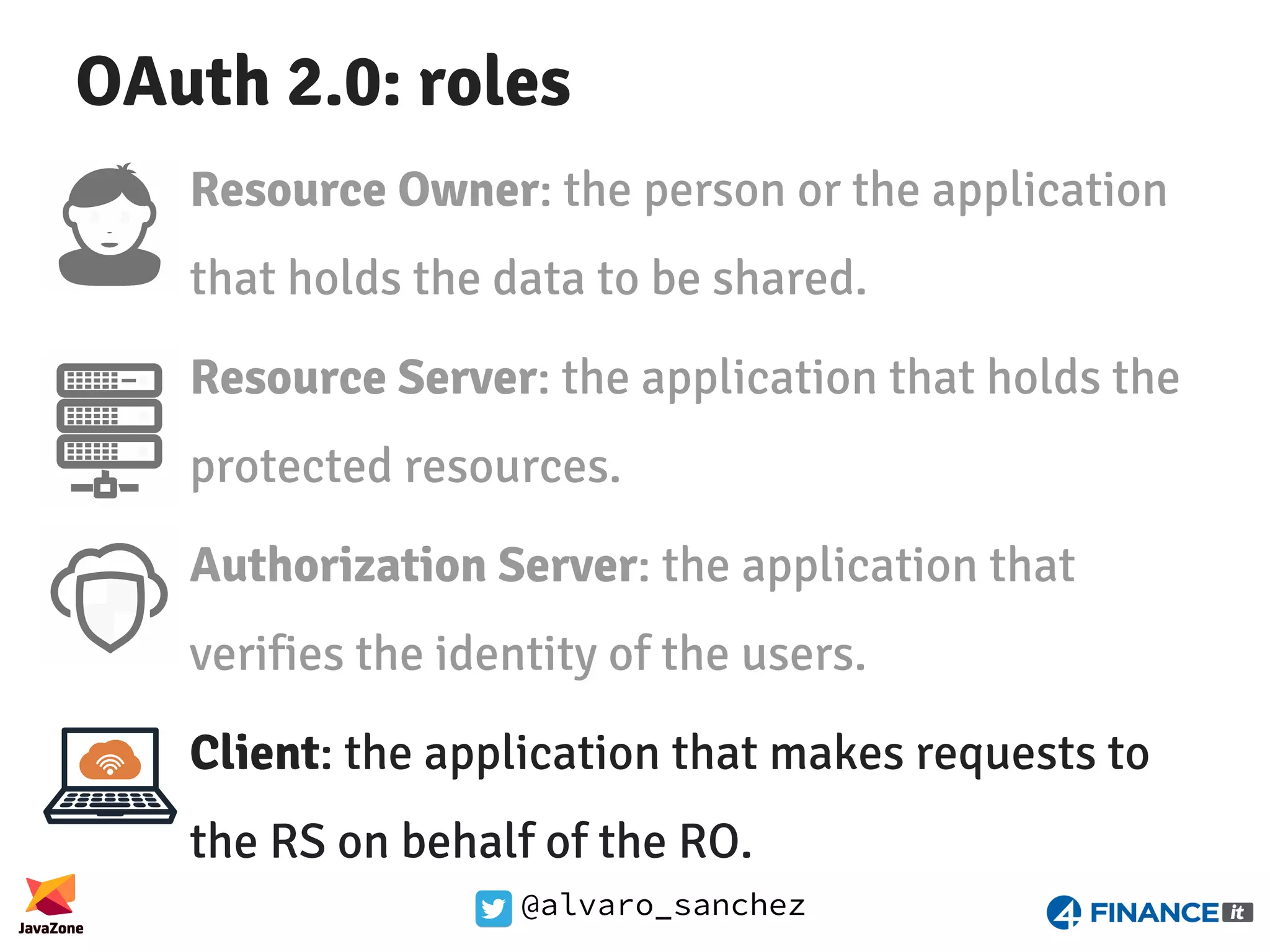 @alvaro_sanchez OAuth 2.0: roles Resource Owner: the person or the application that holds the data to be shared. Resource Server: the application that holds the protected resources. Authorization Server: the application that verifies the identity of the users. Client: the application that makes requests to the RS on behalf of the RO. 