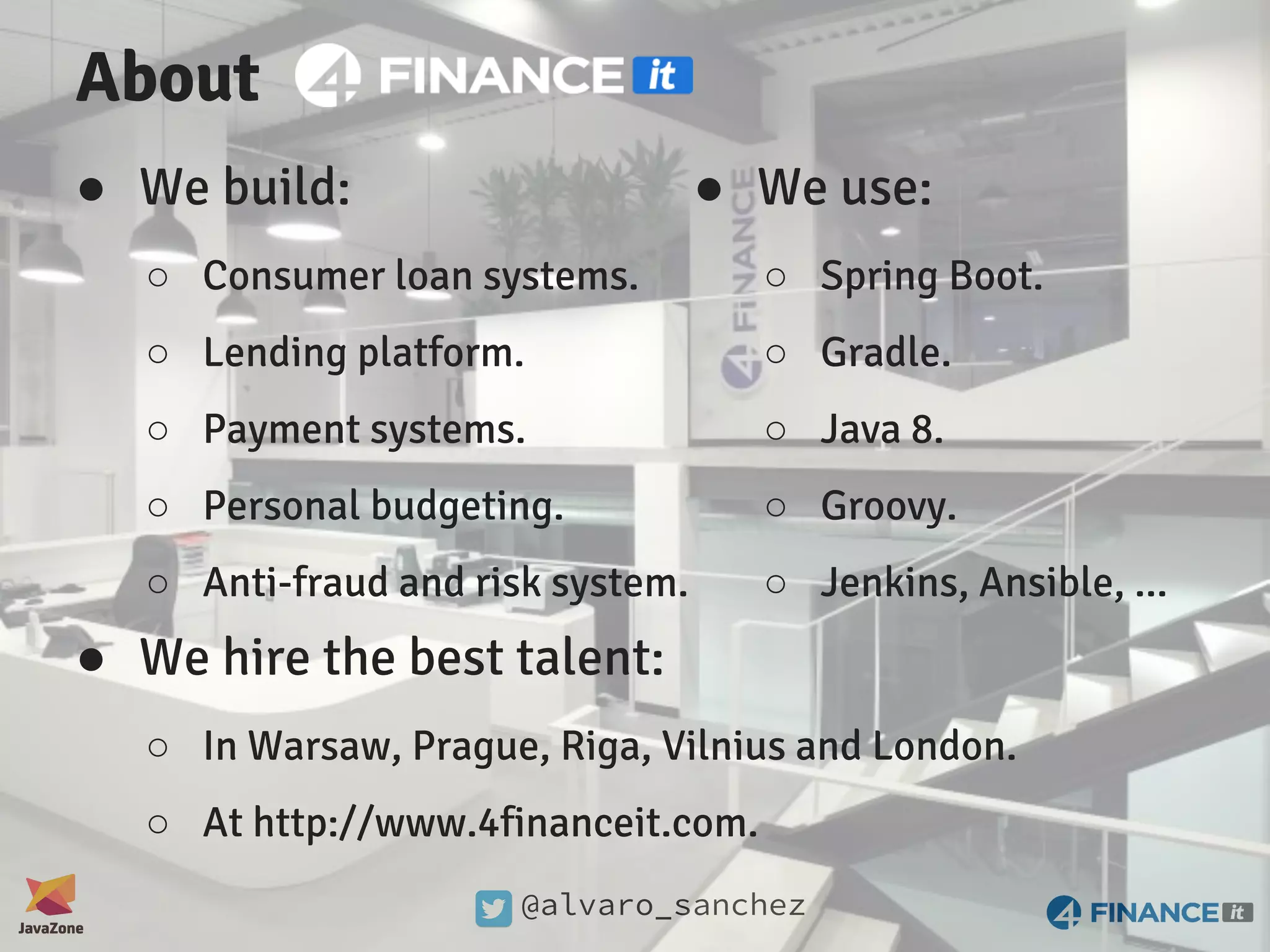 @alvaro_sanchez About ● We build: ○ Consumer loan systems. ○ Lending platform. ○ Payment systems. ○ Personal budgeting. ○ Anti-fraud and risk system. ● We use: ○ Spring Boot. ○ Gradle. ○ Java 8. ○ Groovy. ○ Jenkins, Ansible, ... ● We hire the best talent: ○ In Warsaw, Prague, Riga, Vilnius and London. ○ At http://www.4financeit.com. 