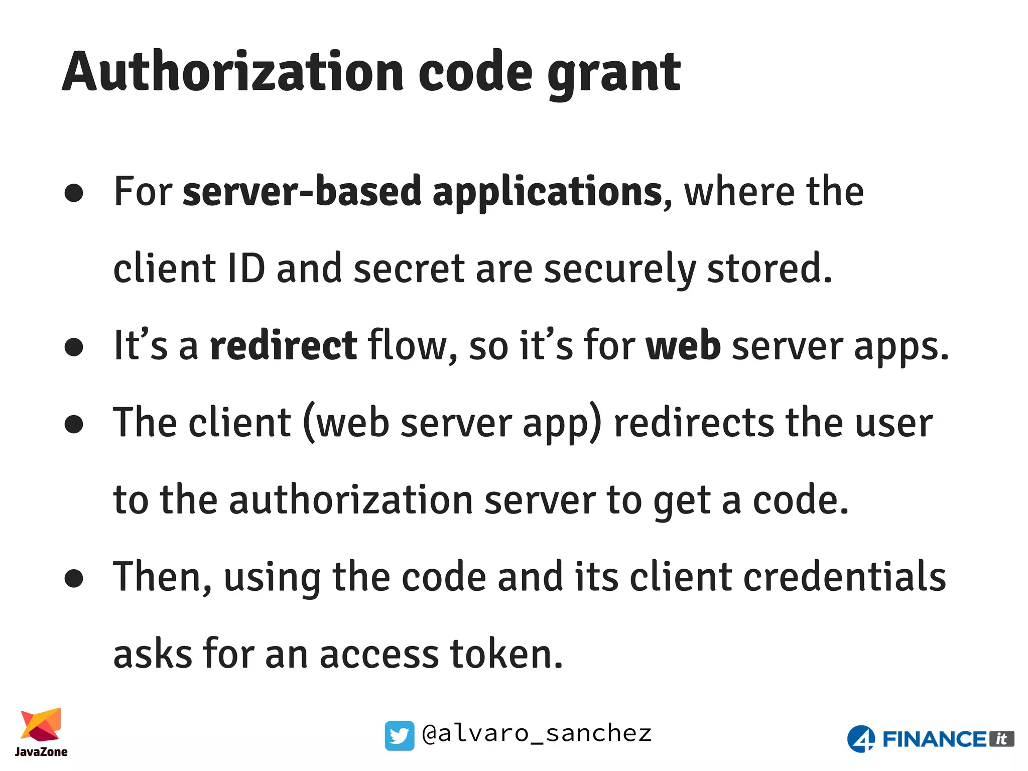 @alvaro_sanchez Authorization code grant ● For server-based applications, where the client ID and secret are securely stored. ● It’s a redirect flow, so it’s for web server apps. ● The client (web server app) redirects the user to the authorization server to get a code. ● Then, using the code and its client credentials asks for an access token. 