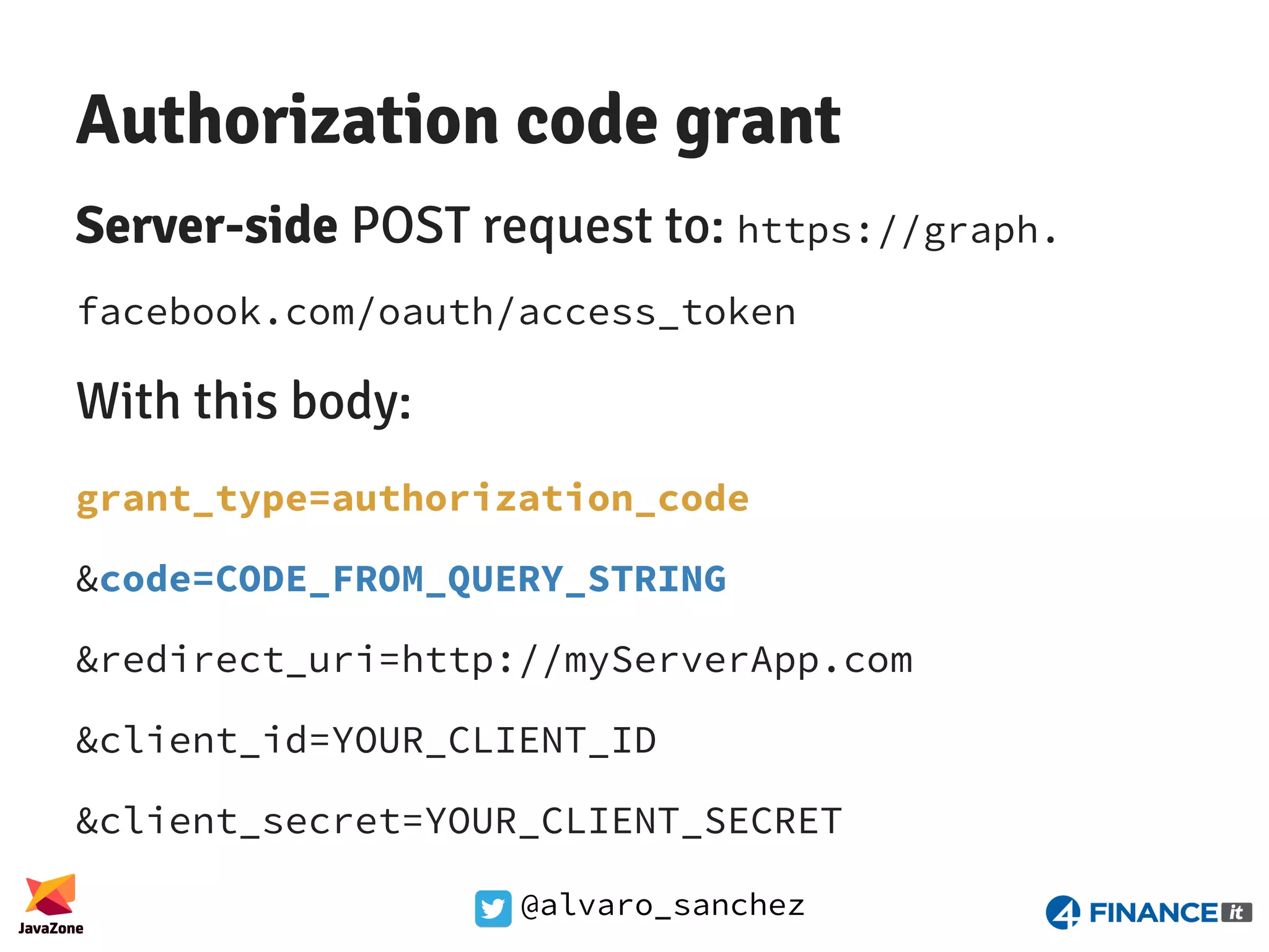 @alvaro_sanchez Authorization code grant Server-side POST request to: https://graph. facebook.com/oauth/access_token With this body: grant_type=authorization_code &code=CODE_FROM_QUERY_STRING &redirect_uri=http://myServerApp.com &client_id=YOUR_CLIENT_ID &client_secret=YOUR_CLIENT_SECRET 