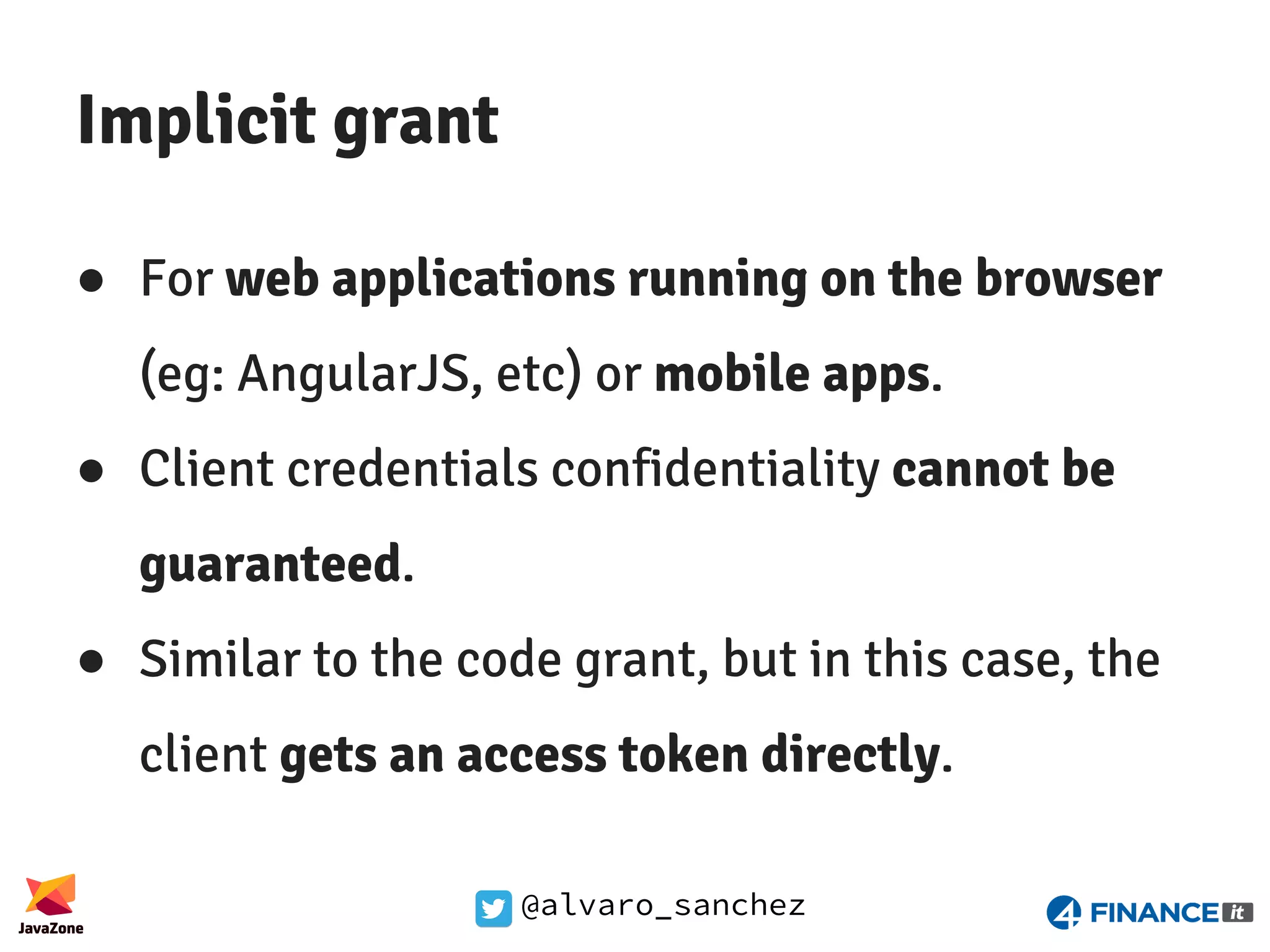 @alvaro_sanchez Implicit grant ● For web applications running on the browser (eg: AngularJS, etc) or mobile apps. ● Client credentials confidentiality cannot be guaranteed. ● Similar to the code grant, but in this case, the client gets an access token directly. 