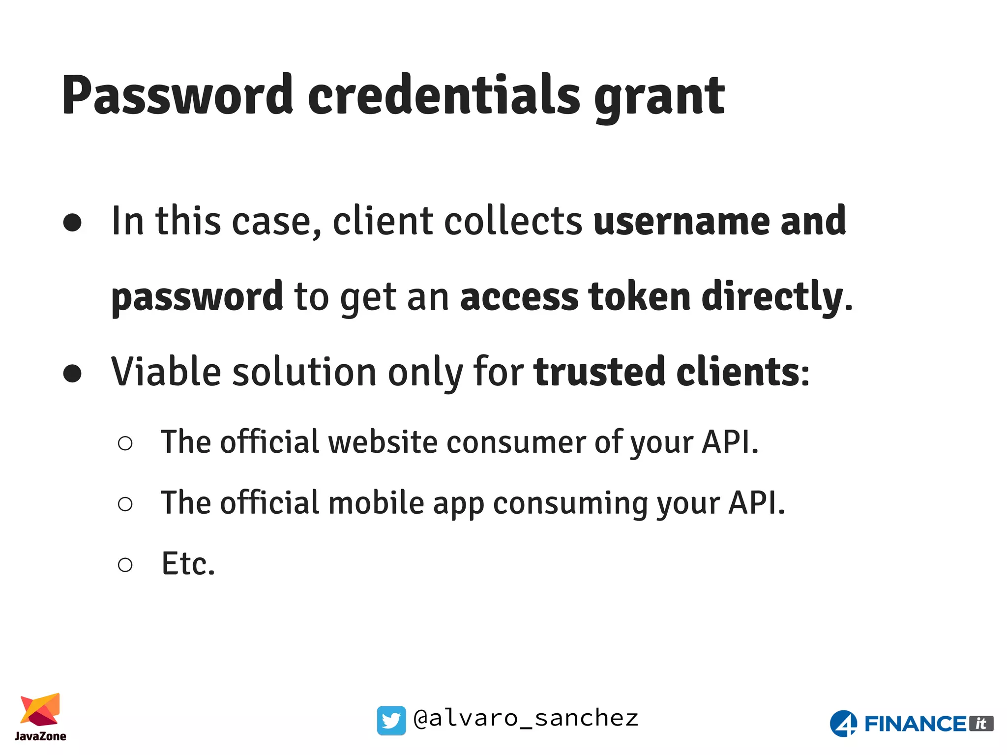 @alvaro_sanchez Password credentials grant ● In this case, client collects username and password to get an access token directly. ● Viable solution only for trusted clients: ○ The official website consumer of your API. ○ The official mobile app consuming your API. ○ Etc. 