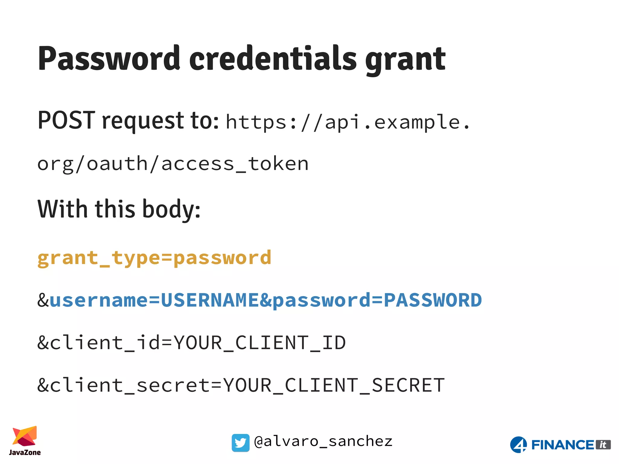 @alvaro_sanchez Password credentials grant POST request to: https://api.example. org/oauth/access_token With this body: grant_type=password &username=USERNAME&password=PASSWORD &client_id=YOUR_CLIENT_ID &client_secret=YOUR_CLIENT_SECRET 