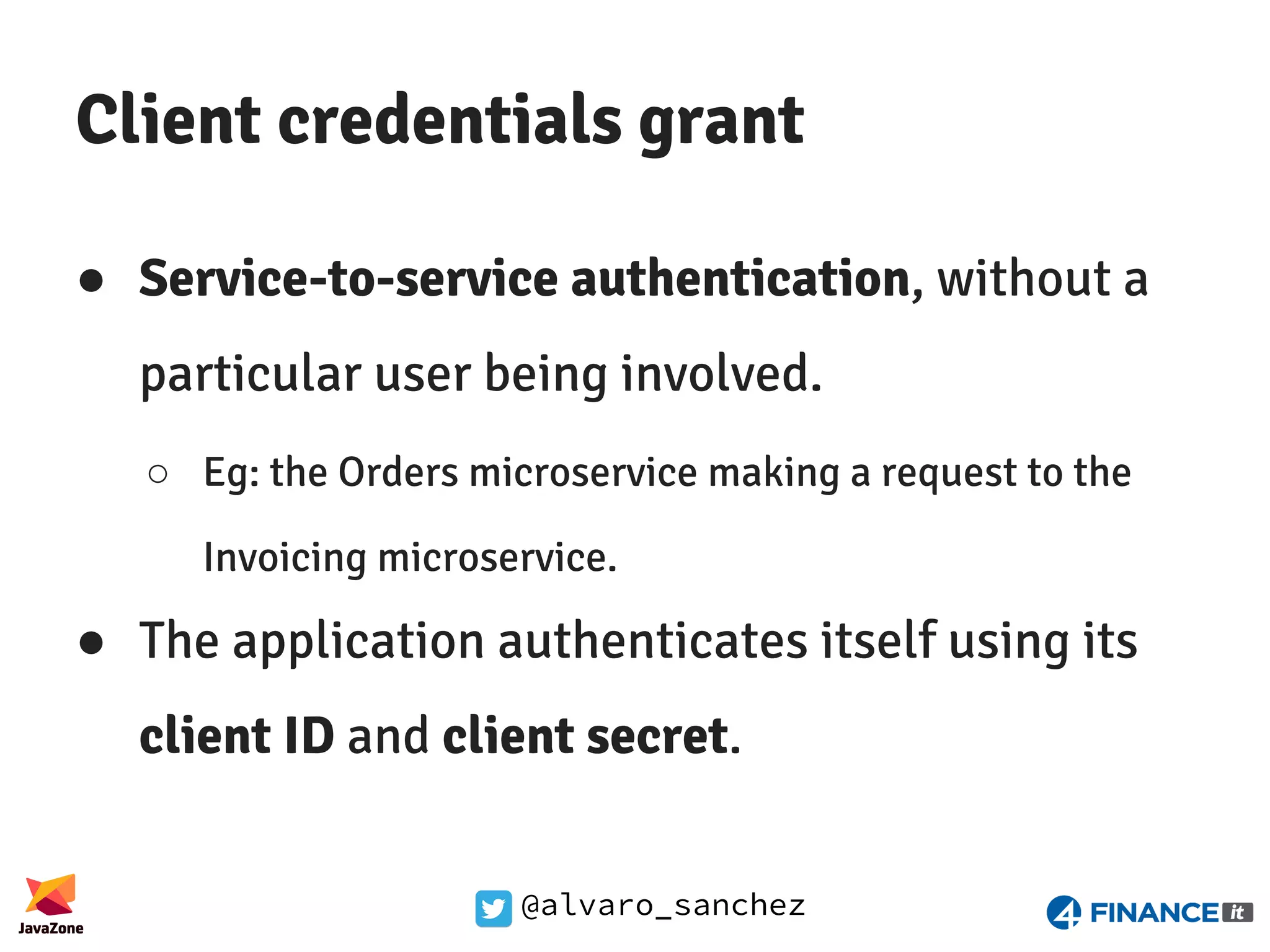 @alvaro_sanchez Client credentials grant ● Service-to-service authentication, without a particular user being involved. ○ Eg: the Orders microservice making a request to the Invoicing microservice. ● The application authenticates itself using its client ID and client secret. 