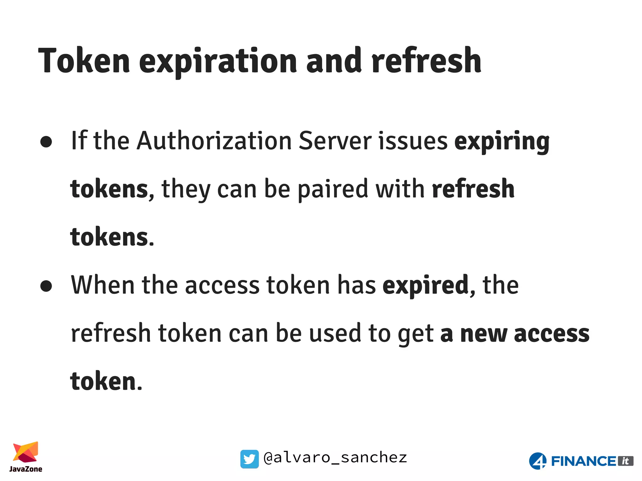 @alvaro_sanchez Token expiration and refresh ● If the Authorization Server issues expiring tokens, they can be paired with refresh tokens. ● When the access token has expired, the refresh token can be used to get a new access token. 