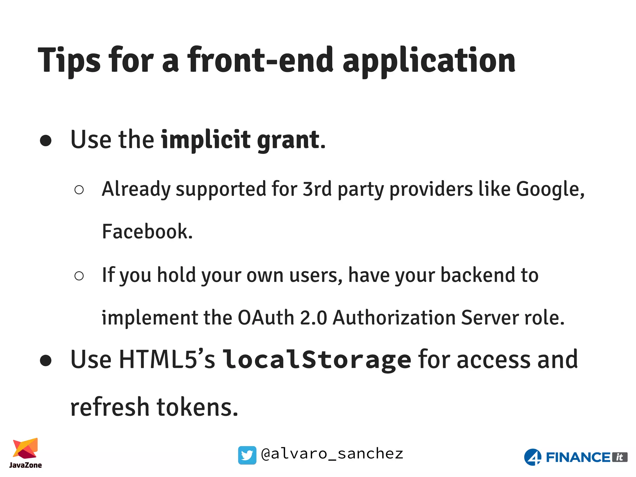 @alvaro_sanchez Tips for a front-end application ● Use the implicit grant. ○ Already supported for 3rd party providers like Google, Facebook. ○ If you hold your own users, have your backend to implement the OAuth 2.0 Authorization Server role. ● Use HTML5’s localStorage for access and refresh tokens. 