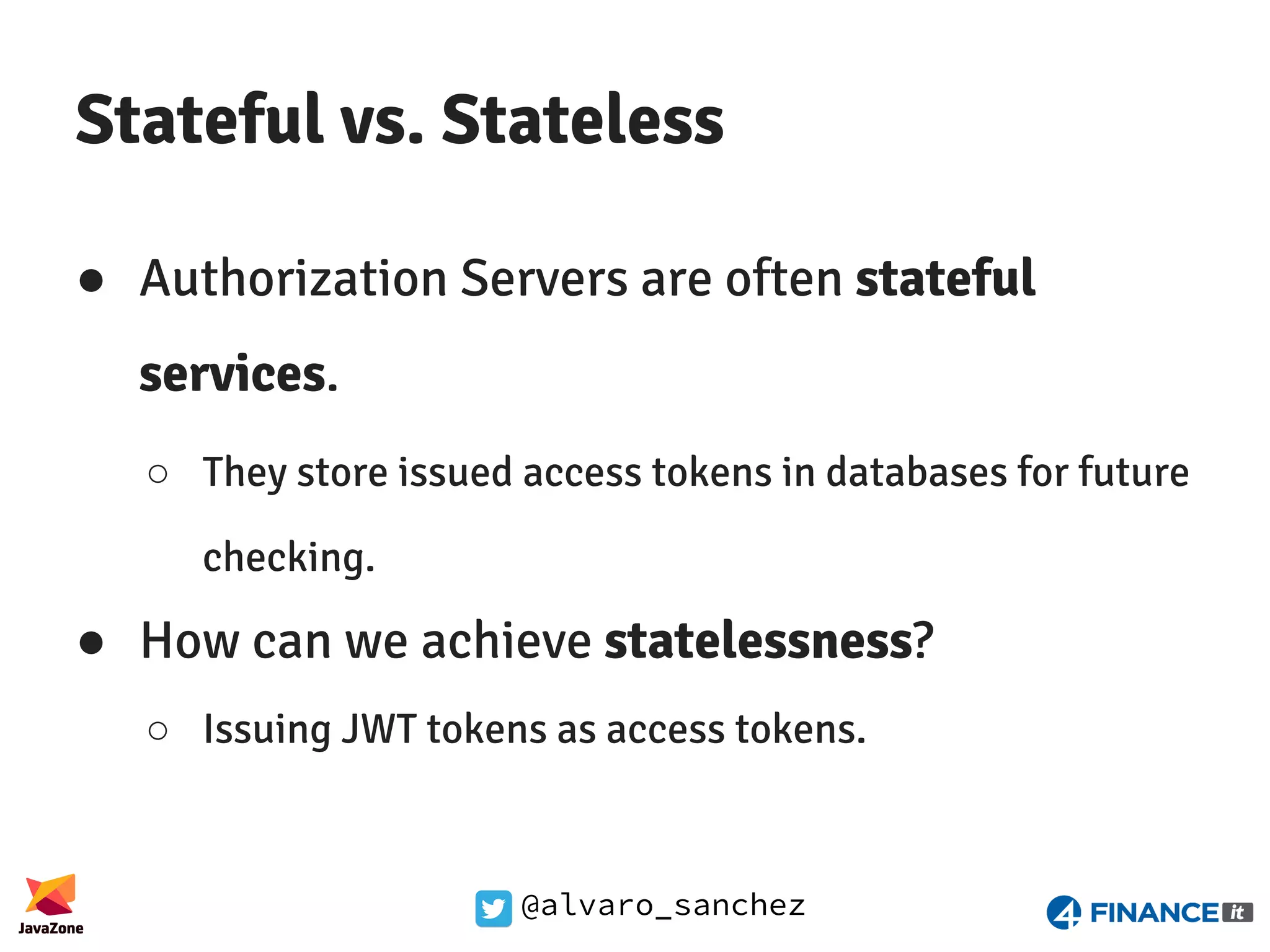 @alvaro_sanchez Stateful vs. Stateless ● Authorization Servers are often stateful services. ○ They store issued access tokens in databases for future checking. ● How can we achieve statelessness? ○ Issuing JWT tokens as access tokens. 