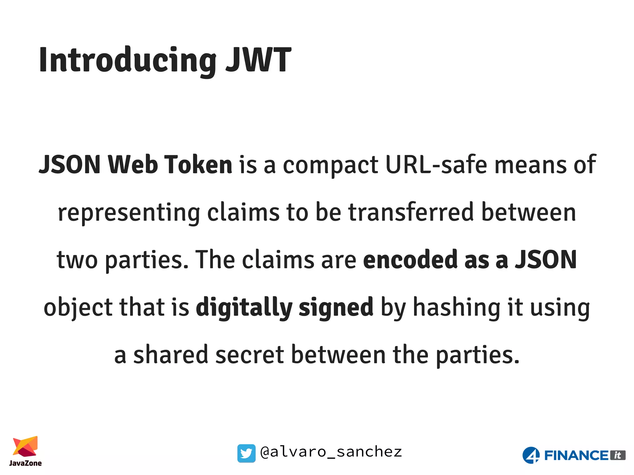 @alvaro_sanchez Introducing JWT JSON Web Token is a compact URL-safe means of representing claims to be transferred between two parties. The claims are encoded as a JSON object that is digitally signed by hashing it using a shared secret between the parties. 