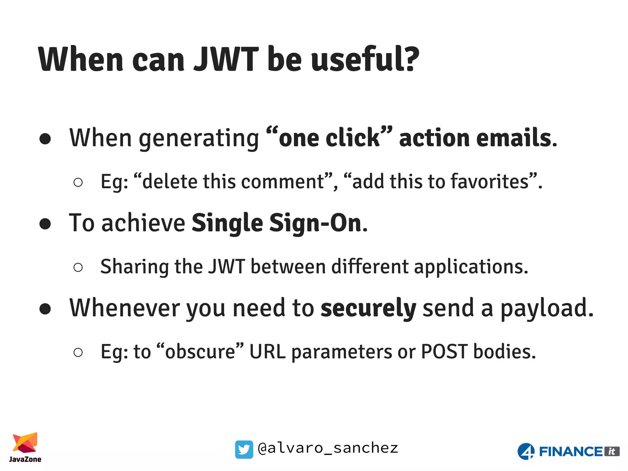 @alvaro_sanchez When can JWT be useful? ● When generating “one click” action emails. ○ Eg: “delete this comment”, “add this to favorites”. ● To achieve Single Sign-On. ○ Sharing the JWT between different applications. ● Whenever you need to securely send a payload. ○ Eg: to “obscure” URL parameters or POST bodies. 
