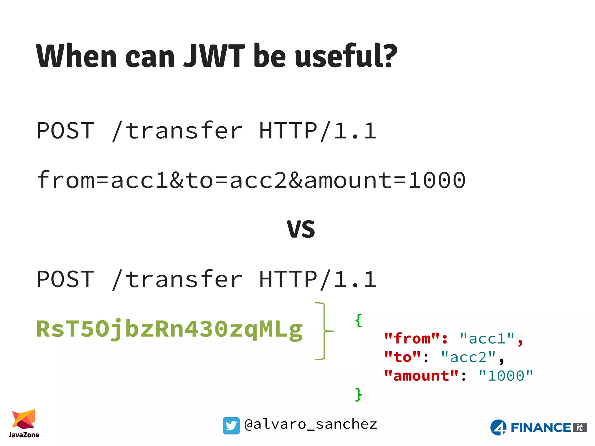 @alvaro_sanchez When can JWT be useful? POST /transfer HTTP/1.1 from=acc1&to=acc2&amount=1000 VS POST /transfer HTTP/1.1 RsT5OjbzRn430zqMLg { "from": "acc1", "to": "acc2", "amount": "1000" } 