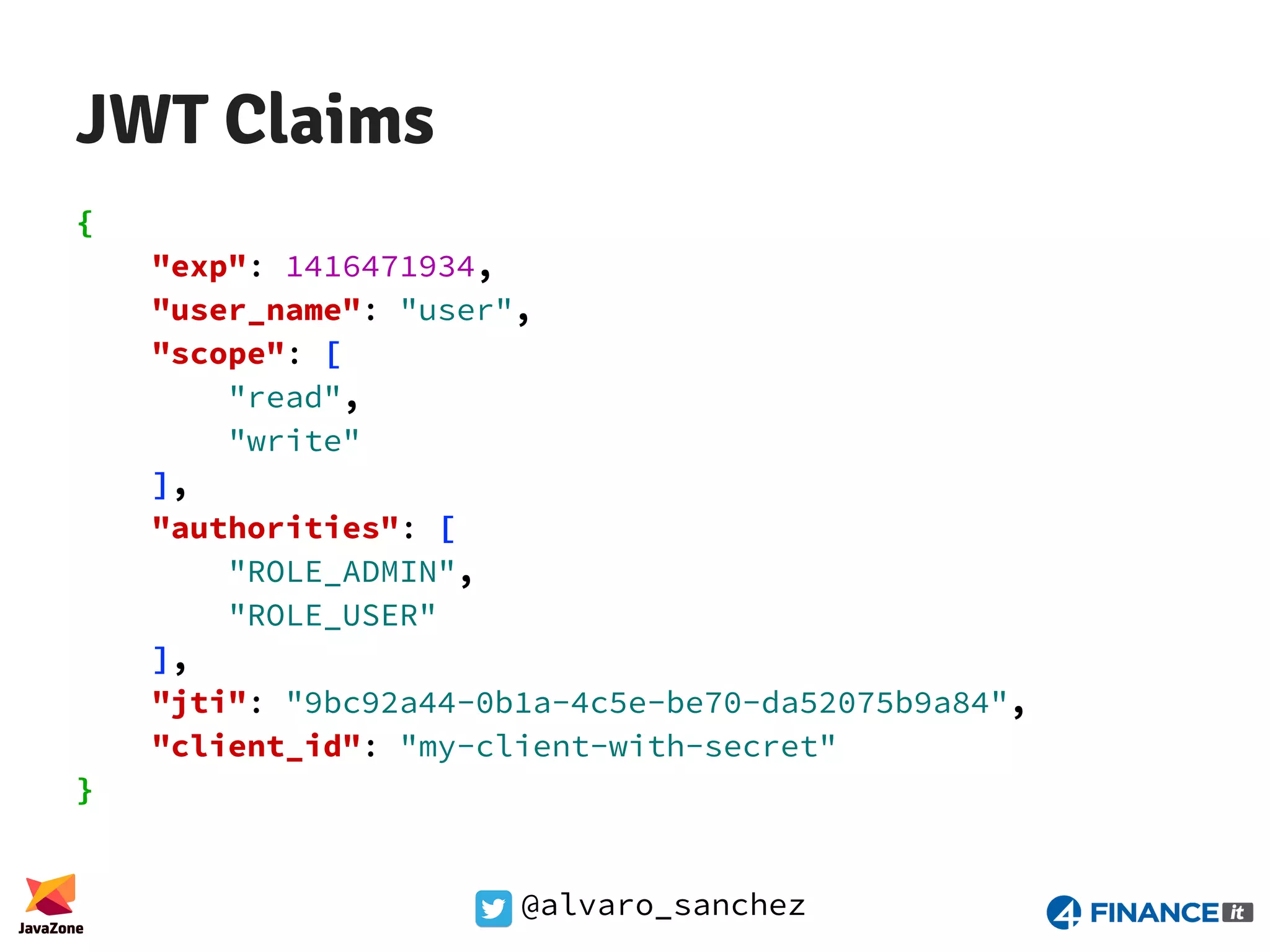 @alvaro_sanchez JWT Claims { "exp": 1416471934, "user_name": "user", "scope": [ "read", "write" ], "authorities": [ "ROLE_ADMIN", "ROLE_USER" ], "jti": "9bc92a44-0b1a-4c5e-be70-da52075b9a84", "client_id": "my-client-with-secret" } 