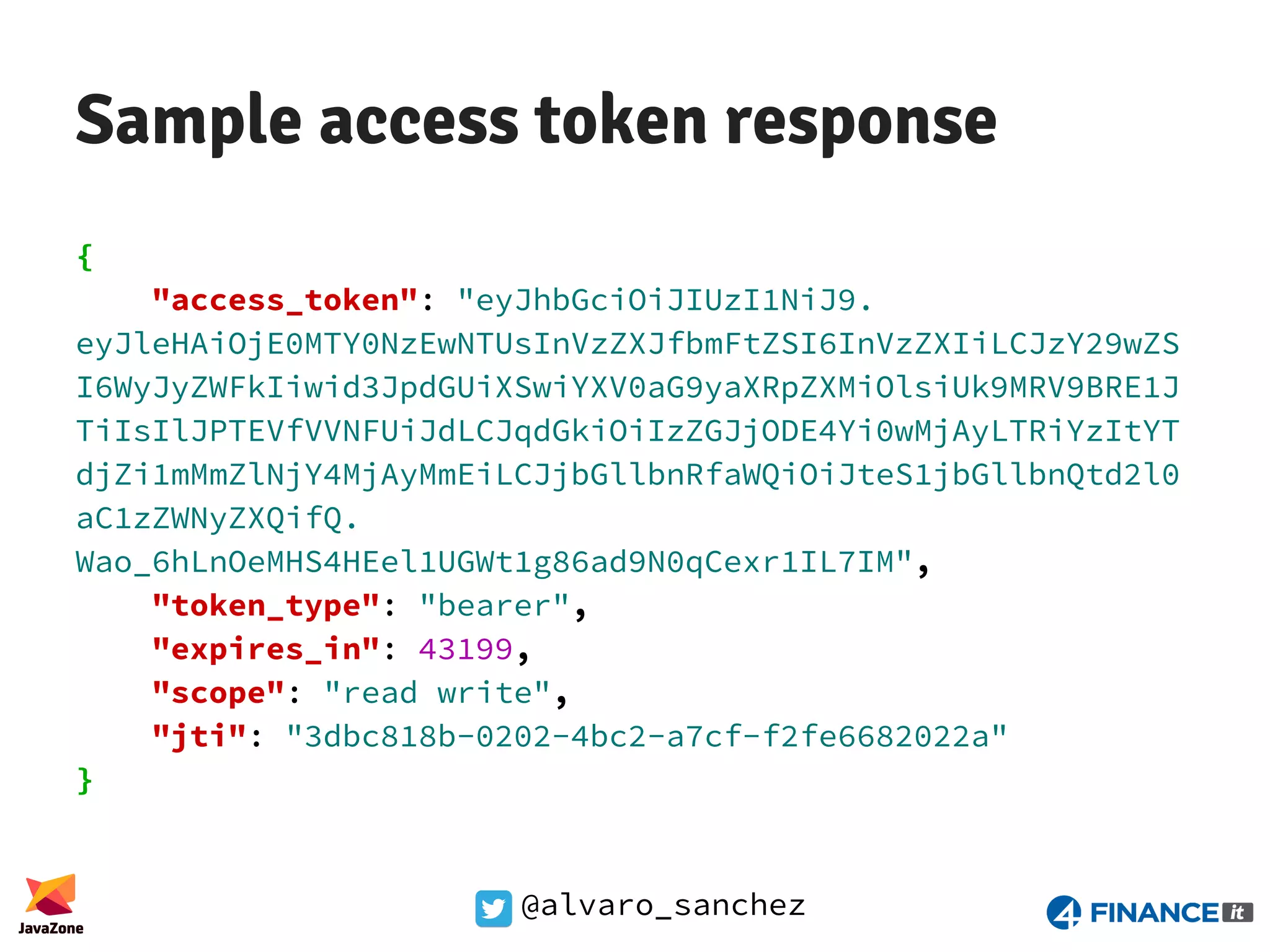@alvaro_sanchez Sample access token response { "access_token": "eyJhbGciOiJIUzI1NiJ9. eyJleHAiOjE0MTY0NzEwNTUsInVzZXJfbmFtZSI6InVzZXIiLCJzY29wZS I6WyJyZWFkIiwid3JpdGUiXSwiYXV0aG9yaXRpZXMiOlsiUk9MRV9BRE1J TiIsIlJPTEVfVVNFUiJdLCJqdGkiOiIzZGJjODE4Yi0wMjAyLTRiYzItYT djZi1mMmZlNjY4MjAyMmEiLCJjbGllbnRfaWQiOiJteS1jbGllbnQtd2l0 aC1zZWNyZXQifQ. Wao_6hLnOeMHS4HEel1UGWt1g86ad9N0qCexr1IL7IM", "token_type": "bearer", "expires_in": 43199, "scope": "read write", "jti": "3dbc818b-0202-4bc2-a7cf-f2fe6682022a" } 