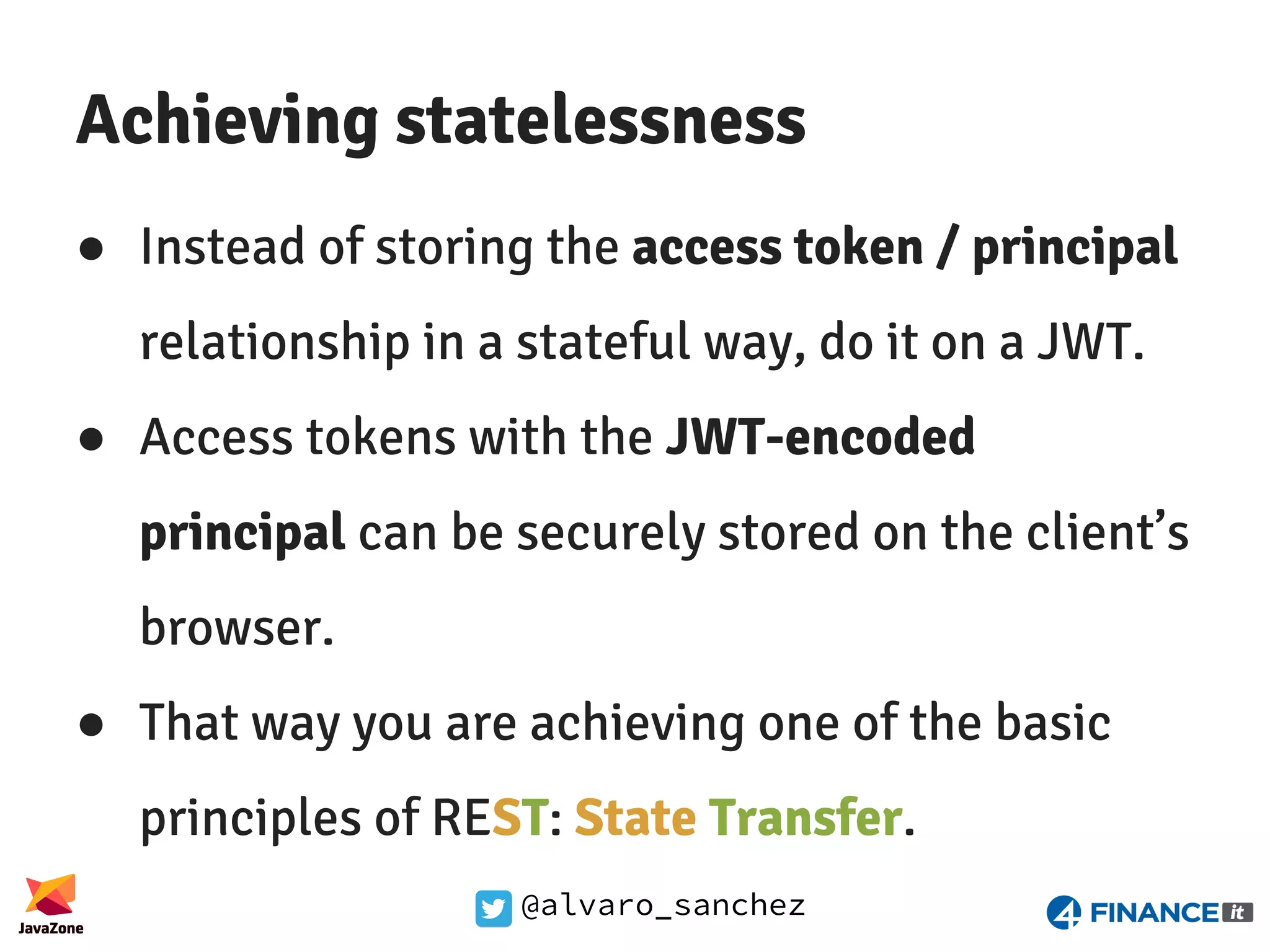 @alvaro_sanchez Achieving statelessness ● Instead of storing the access token / principal relationship in a stateful way, do it on a JWT. ● Access tokens with the JWT-encoded principal can be securely stored on the client’s browser. ● That way you are achieving one of the basic principles of REST: State Transfer. 