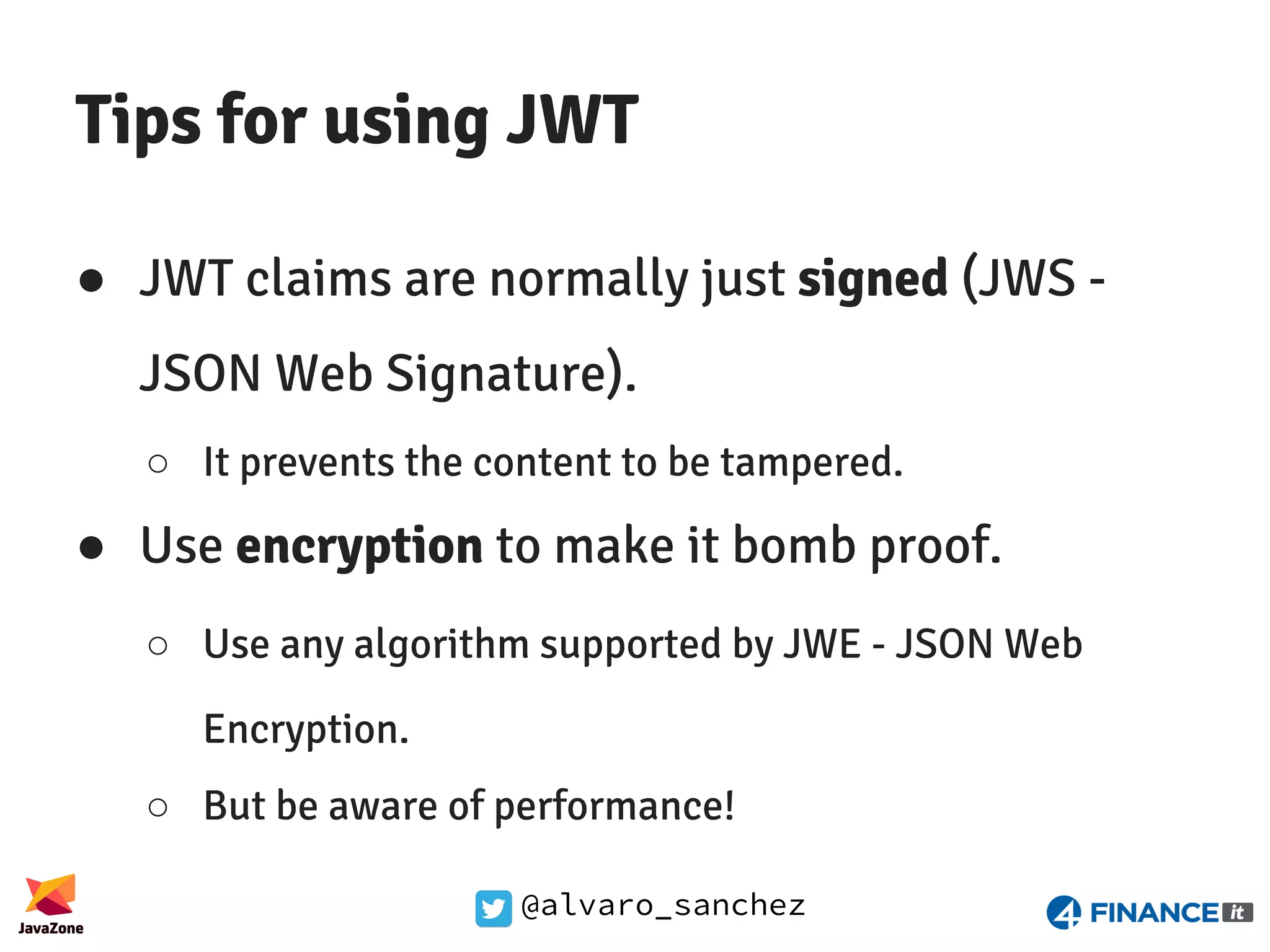 @alvaro_sanchez Tips for using JWT ● JWT claims are normally just signed (JWS - JSON Web Signature). ○ It prevents the content to be tampered. ● Use encryption to make it bomb proof. ○ Use any algorithm supported by JWE - JSON Web Encryption. ○ But be aware of performance! 