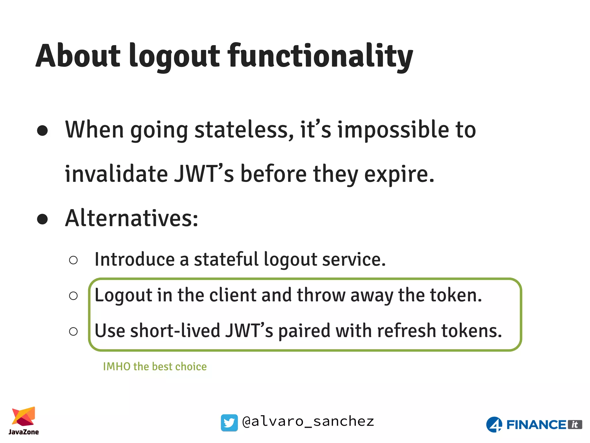 @alvaro_sanchez About logout functionality ● When going stateless, it’s impossible to invalidate JWT’s before they expire. ● Alternatives: ○ Introduce a stateful logout service. ○ Logout in the client and throw away the token. ○ Use short-lived JWT’s paired with refresh tokens. IMHO the best choice 