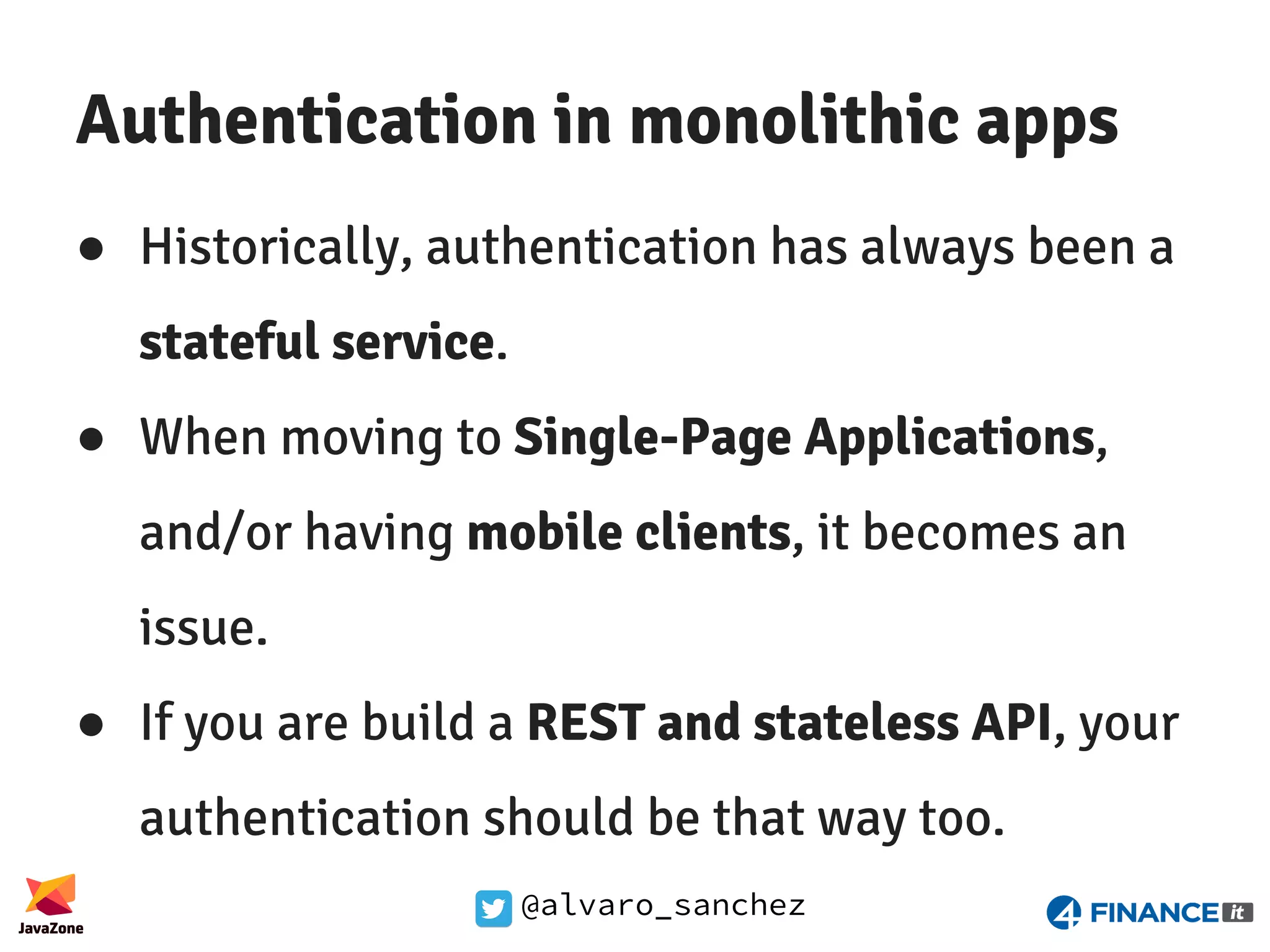 @alvaro_sanchez Authentication in monolithic apps ● Historically, authentication has always been a stateful service. ● When moving to Single-Page Applications, and/or having mobile clients, it becomes an issue. ● If you are build a REST and stateless API, your authentication should be that way too. 
