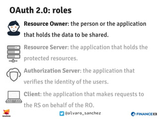 @alvaro_sanchez
OAuth 2.0: roles
Resource Owner: the person or the application
that holds the data to be shared.
Resource Server: the application that holds the
protected resources.
Authorization Server: the application that
verifies the identity of the users.
Client: the application that makes requests to
the RS on behalf of the RO.
 