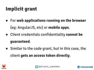 @alvaro_sanchez
Implicit grant
● For web applications running on the browser
(eg: AngularJS, etc) or mobile apps.
● Client credentials confidentiality cannot be
guaranteed.
● Similar to the code grant, but in this case, the
client gets an access token directly.
 