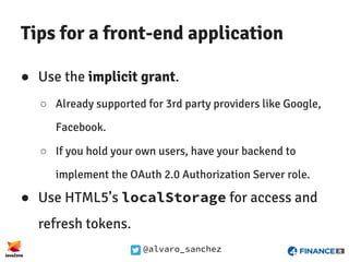 @alvaro_sanchez
Tips for a front-end application
● Use the implicit grant.
○ Already supported for 3rd party providers like Google,
Facebook.
○ If you hold your own users, have your backend to
implement the OAuth 2.0 Authorization Server role.
● Use HTML5’s localStorage for access and
refresh tokens.
 