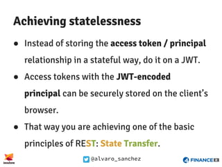 @alvaro_sanchez
Achieving statelessness
● Instead of storing the access token / principal
relationship in a stateful way, do it on a JWT.
● Access tokens with the JWT-encoded
principal can be securely stored on the client’s
browser.
● That way you are achieving one of the basic
principles of REST: State Transfer.
 