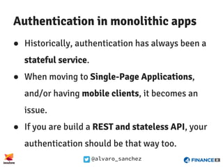 @alvaro_sanchez
Authentication in monolithic apps
● Historically, authentication has always been a
stateful service.
● When moving to Single-Page Applications,
and/or having mobile clients, it becomes an
issue.
● If you are build a REST and stateless API, your
authentication should be that way too.
 