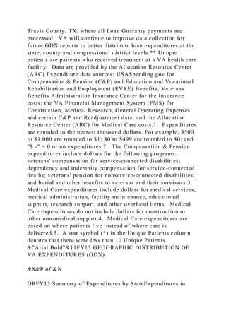 Travis County, TX, where all Loan Guaranty payments are
processed. VA will continue to improve data collection for
future GDX reports to better distribute loan expenditures at the
state, county and congressional district levels.** Unique
patients are patients who received treatment at a VA health care
facility. Data are provided by the Allocation Resource Center
(ARC).Expenditure data sources: USASpending.gov for
Compensation & Pension (C&P) and Education and Vocational
Rehabilitation and Employment (EVRE) Benefits; Veterans
Benefits Administration Insurance Center for the Insurance
costs; the VA Financial Management System (FMS) for
Construction, Medical Research, General Operating Expenses,
and certain C&P and Readjustment data; and the Allocation
Resource Center (ARC) for Medical Care costs.1. Expenditures
are rounded to the nearest thousand dollars. For example, $500
to $1,000 are rounded to $1; $0 to $499 are rounded to $0; and
"$ -" = 0 or no expenditures.2. The Compensation & Pension
expenditures include dollars for the following programs:
veterans' compensation for service-connected disabilities;
dependency and indemnity compensation for service-connected
deaths; veterans' pension for nonservice-connected disabilities;
and burial and other benefits to veterans and their survivors.3.
Medical Care expenditures include dollars for medical services,
medical administration, facility maintenance, educational
support, research support, and other overhead items. Medical
Care expenditures do not include dollars for construction or
other non-medical support.4. Medical Care expenditures are
based on where patients live instead of where care is
delivered.5. A star symbol (*) in the Unique Patients column
denotes that there were less than 10 Unique Patients.
&"Arial,Bold"&11FY13 GEOGRAPHIC DISTRIBUTION OF
VA EXPENDITURES (GDX)
&8&P of &N
ORFY13 Summary of Expenditures by StateExpenditures in
 