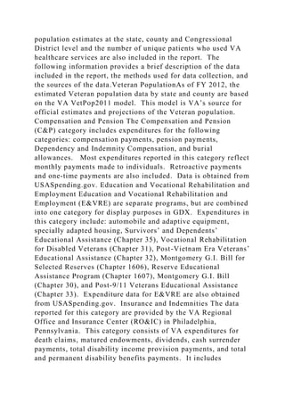 population estimates at the state, county and Congressional
District level and the number of unique patients who used VA
healthcare services are also included in the report. The
following information provides a brief description of the data
included in the report, the methods used for data collection, and
the sources of the data.Veteran PopulationAs of FY 2012, the
estimated Veteran population data by state and county are based
on the VA VetPop2011 model. This model is VA’s source for
official estimates and projections of the Veteran population.
Compensation and Pension The Compensation and Pension
(C&P) category includes expenditures for the following
categories: compensation payments, pension payments,
Dependency and Indemnity Compensation, and burial
allowances. Most expenditures reported in this category reflect
monthly payments made to individuals. Retroactive payments
and one-time payments are also included. Data is obtained from
USASpending.gov. Education and Vocational Rehabilitation and
Employment Education and Vocational Rehabilitation and
Employment (E&VRE) are separate programs, but are combined
into one category for display purposes in GDX. Expenditures in
this category include: automobile and adaptive equipment,
specially adapted housing, Survivors’ and Dependents’
Educational Assistance (Chapter 35), Vocational Rehabilitation
for Disabled Veterans (Chapter 31), Post-Vietnam Era Veterans’
Educational Assistance (Chapter 32), Montgomery G.I. Bill for
Selected Reserves (Chapter 1606), Reserve Educational
Assistance Program (Chapter 1607), Montgomery G.I. Bill
(Chapter 30), and Post-9/11 Veterans Educational Assistance
(Chapter 33). Expenditure data for E&VRE are also obtained
from USASpending.gov. Insurance and Indemnities The data
reported for this category are provided by the VA Regional
Office and Insurance Center (RO&IC) in Philadelphia,
Pennsylvania. This category consists of VA expenditures for
death claims, matured endowments, dividends, cash surrender
payments, total disability income provision payments, and total
and permanent disability benefits payments. It includes
 