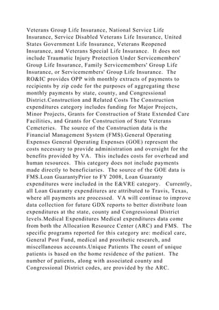 Veterans Group Life Insurance, National Service Life
Insurance, Service Disabled Veterans Life Insurance, United
States Government Life Insurance, Veterans Reopened
Insurance, and Veterans Special Life Insurance. It does not
include Traumatic Injury Protection Under Servicemembers'
Group Life Insurance, Family Servicemembers' Group Life
Insurance, or Servicemembers' Group Life Insurance. The
RO&IC provides OPP with monthly extracts of payments to
recipients by zip code for the purposes of aggregating these
monthly payments by state, county, and Congressional
District.Construction and Related Costs The Construction
expenditures category includes funding for Major Projects,
Minor Projects, Grants for Construction of State Extended Care
Facilities, and Grants for Construction of State Veterans
Cemeteries. The source of the Construction data is the
Financial Management System (FMS).General Operating
Expenses General Operating Expenses (GOE) represent the
costs necessary to provide administration and oversight for the
benefits provided by VA. This includes costs for overhead and
human resources. This category does not include payments
made directly to beneficiaries. The source of the GOE data is
FMS.Loan GuarantyPrior to FY 2008, Loan Guaranty
expenditures were included in the E&VRE category. Currently,
all Loan Guaranty expenditures are attributed to Travis, Texas,
where all payments are processed. VA will continue to improve
data collection for future GDX reports to better distribute loan
expenditures at the state, county and Congressional District
levels.Medical Expenditures Medical expenditures data come
from both the Allocation Resource Center (ARC) and FMS. The
specific programs reported for this category are: medical care,
General Post Fund, medical and prosthetic research, and
miscellaneous accounts.Unique Patients The count of unique
patients is based on the home residence of the patient. The
number of patients, along with associated county and
Congressional District codes, are provided by the ARC.
 