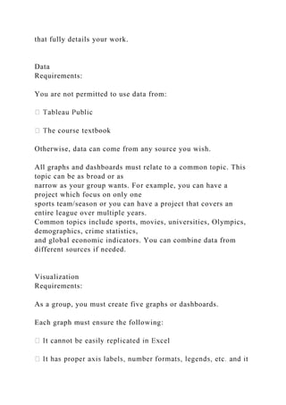 that fully details your work.
Data
Requirements:
You are not permitted to use data from:
Otherwise, data can come from any source you wish.
All graphs and dashboards must relate to a common topic. This
topic can be as broad or as
narrow as your group wants. For example, you can have a
project which focus on only one
sports team/season or you can have a project that covers an
entire league over multiple years.
Common topics include sports, movies, universities, Olympics,
demographics, crime statistics,
and global economic indicators. You can combine data from
different sources if needed.
Visualization
Requirements:
As a group, you must create five graphs or dashboards.
Each graph must ensure the following:
l
 
