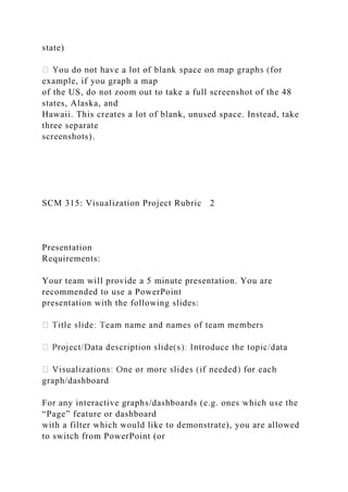 state)
example, if you graph a map
of the US, do not zoom out to take a full screenshot of the 48
states, Alaska, and
Hawaii. This creates a lot of blank, unused space. Instead, take
three separate
screenshots).
SCM 315: Visualization Project Rubric 2
Presentation
Requirements:
Your team will provide a 5 minute presentation. You are
recommended to use a PowerPoint
presentation with the following slides:
graph/dashboard
For any interactive graphs/dashboards (e.g. ones which use the
“Page” feature or dashboard
with a filter which would like to demonstrate), you are allowed
to switch from PowerPoint (or
 