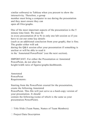 similar software) to Tableau when you present to show the
interactivity. Therefore, a group
member must bring a computer to use during the presentation
and they must ensure they can
open all files/graphs.
One of the most important aspects of the presentation is the 5
minute time limit. We must fit
in every presentation (8 to 9) in only one lab session so if you
have to cut out some key details
(such as an additional conclusion from your graph), that is fine.
The grader either will ask
during the Q&A session after your presentation if something is
unclear or will be able to read it
in the ‘Annotated PowerPoint’ (see the next section).
IMPORTANT: For either the Presentation or Annotated
PowerPoint, do not alter the
height/width ratio of figures/graphs/dashboards.
Annotated
PowerPoint
Requirements:
Starting from the PowerPoint created for the presentation,
create the following Annotated
PowerPoint. This file will just serve as a hard-copy version of
your presentation. It should
contain the following (some of which is the same as your
presentation PowerPoint).
m Name, Names of Team Members)
 