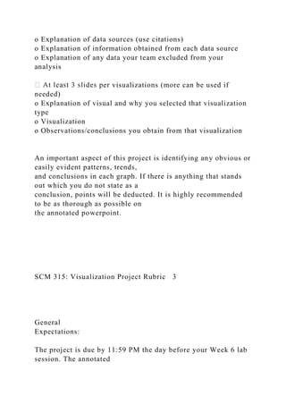 o Explanation of data sources (use citations)
o Explanation of information obtained from each data source
o Explanation of any data your team excluded from your
analysis
er visualizations (more can be used if
needed)
o Explanation of visual and why you selected that visualization
type
o Visualization
o Observations/conclusions you obtain from that visualization
An important aspect of this project is identifying any obvious or
easily evident patterns, trends,
and conclusions in each graph. If there is anything that stands
out which you do not state as a
conclusion, points will be deducted. It is highly recommended
to be as thorough as possible on
the annotated powerpoint.
SCM 315: Visualization Project Rubric 3
General
Expectations:
The project is due by 11:59 PM the day before your Week 6 lab
session. The annotated
 