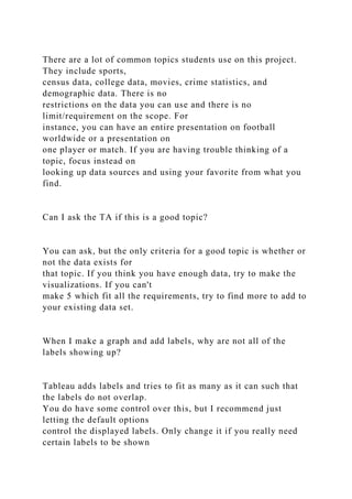 There are a lot of common topics students use on this project.
They include sports,
census data, college data, movies, crime statistics, and
demographic data. There is no
restrictions on the data you can use and there is no
limit/requirement on the scope. For
instance, you can have an entire presentation on football
worldwide or a presentation on
one player or match. If you are having trouble thinking of a
topic, focus instead on
looking up data sources and using your favorite from what you
find.
Can I ask the TA if this is a good topic?
You can ask, but the only criteria for a good topic is whether or
not the data exists for
that topic. If you think you have enough data, try to make the
visualizations. If you can't
make 5 which fit all the requirements, try to find more to add to
your existing data set.
When I make a graph and add labels, why are not all of the
labels showing up?
Tableau adds labels and tries to fit as many as it can such that
the labels do not overlap.
You do have some control over this, but I recommend just
letting the default options
control the displayed labels. Only change it if you really need
certain labels to be shown
 