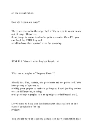on the visualization.
How do I zoom on maps?
There are control in the upper left of the screen to zoom in and
out of maps. However,
these jumps in zoom tend to be quite dramatic. On a PC, you
can hold the CTRL key and
scroll to have finer control over the zooming.
SCM 315: Visualization Project Rubric 4
What are examples of "beyond Excel"?
Simple bar, line, scatter, and pie charts are not permitted. You
have plenty of options to
modify your graphs to make it go beyond Excel (adding colors
or size differences, making
multiple simple graphs into an appropriate dashboard, etc.).
Do we have to have one conclusion per visualization or one
overall conclusion for the
project?
You should have at least one conclusion per visualization (see
 