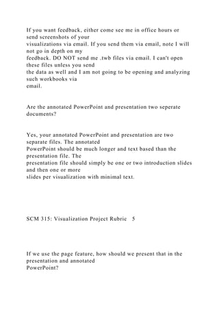 If you want feedback, either come see me in office hours or
send screenshots of your
visualizations via email. If you send them via email, note I will
not go in depth on my
feedback. DO NOT send me .twb files via email. I can't open
these files unless you send
the data as well and I am not going to be opening and analyzing
such workbooks via
email.
Are the annotated PowerPoint and presentation two seperate
documents?
Yes, your annotated PowerPoint and presentation are two
separate files. The annotated
PowerPoint should be much longer and text based than the
presentation file. The
presentation file should simply be one or two introduction slides
and then one or more
slides per visualization with minimal text.
SCM 315: Visualization Project Rubric 5
If we use the page feature, how should we present that in the
presentation and annotated
PowerPoint?
 