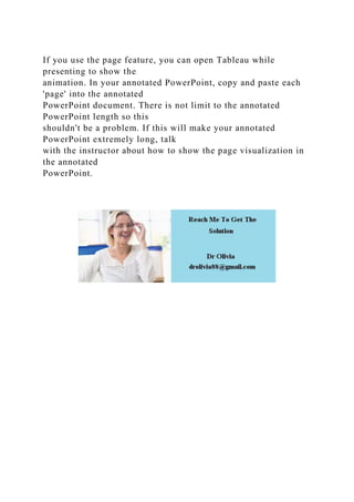 If you use the page feature, you can open Tableau while
presenting to show the
animation. In your annotated PowerPoint, copy and paste each
'page' into the annotated
PowerPoint document. There is not limit to the annotated
PowerPoint length so this
shouldn't be a problem. If this will make your annotated
PowerPoint extremely long, talk
with the instructor about how to show the page visualization in
the annotated
PowerPoint.
 