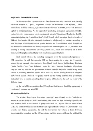 Experiences from Other Countries

        In the next session, a presentation on “Experiences from other countries” was given by
Professor Norman T. Uphoff, Programme Leader for Sustainable Rice Systems, Cornell
International Institute for Food, Agriculture and Development (CIIFAD), New York. Professor
Uphoff at first congratulated PSI for successfully conducting research on application of the SRI
method on other crops such as wheat, mandua and rajma in Uttarakhand. He clarified that SRI
was not a technique but “a set of few ideas”. Prof. Uphoff briefly explained the six principles of
SRI and their benefits. He also compared the Green Revolution and SRI method. According to
him, the Green Revolution focused on genetic potential and external inputs. It had financial and
environmental costs and now the productivity levels are almost stagnant. In SRI, the focus is on
creating a healthy environment (involving plants, soil, water and nutrients) for a better
phenotype. He emphasised that better roots results into successful plants.

        Prof. Uphoff informed the workshop participants about the international experiences of
SRI promotion. He said that currently SRI has been adopted in as many as 34 countries
worldwide and narrated the experiences from Nepal, North Korea, Burkina Faso, Timbuktu
(Mali), Zambia, Cuba, China, Indonesia, Japan, Sri Lanka, Vietnam, Cambodia, Afghanistan,
Iraq and Iran. He said that the governments in these countries have also started taking active
interest in promoting SRI there. He said that in India, SRI method is being followed in altogether
220 districts out of a total of 564 paddy districts in the country and the state governments
particularly need to assist in upscaling efforts to spread SRI method to the nook and corner of the
different states.

        At the end of his presentation, Prof. Uphoff said that farmers should be encouraged to
continuously innovate and adapt SRI.

Viewpoints of Officials

        The session “Experiences from other countries”, was followed by the Chief Guest’s
address. Chief Secretary Mr. Indu Kumar Pandey, said that it had been a learning experience for
him, to know about a new method of paddy cultivation, i.e., System of Rice Intensification
(SRI). He said that the discussions that had been organized in the interest of Uttarakhand’s food
security were highly appreciable. He said that the farmers have shared a direct first-hand
experience at the workshop and the SRI experiment had been a successful one. He said that like


                                                4
 