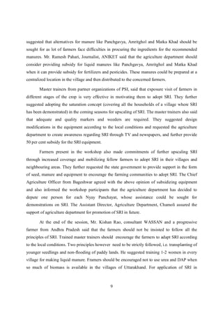 suggested that alternatives for manure like Panchgavya, Amritghol and Matka Khad should be
sought for as lot of farmers face difficulties in procuring the ingredients for the recommended
manures. Mr. Ramesh Pahari, Journalist, ANIKET said that the agriculture department should
consider providing subsidy for liquid manures like Panchgavya, Amritghol and Matka Khad
when it can provide subsidy for fertilizers and pesticides. These manures could be prepared at a
centralized location in the village and then distributed to the concerned farmers.

       Master trainers from partner organizations of PSI, said that exposure visit of farmers in
different stages of the crop is very effective in motivating them to adopt SRI. They further
suggested adopting the saturation concept (covering all the households of a village where SRI
has been demonstrated) in the coming seasons for upscaling of SRI. The master trainers also said
that adequate and quality markers and weeders are required. They suggested design
modifications in the equipment according to the local conditions and requested the agriculture
department to create awareness regarding SRI through TV and newspapers, and further provide
50 per cent subsidy for the SRI equipment.

       Farmers present in the workshop also made commitments of further upscaling SRI
through increased coverage and mobilizing fellow farmers to adopt SRI in their villages and
neighbouring areas. They further requested the state government to provide support in the form
of seed, manure and equipment to encourage the farming communities to adopt SRI. The Chief
Agriculture Officer from Bageshwar agreed with the above opinion of subsidizing equipment
and also informed the workshop participants that the agriculture department has decided to
depute one person for each Nyay Panchayat, whose assistance could be sought for
demonstrations on SRI. The Assistant Director, Agriculture Department, Chamoli assured the
support of agriculture department for promotion of SRI in future.

       At the end of the session, Mr. Kishan Rao, consultant WASSAN and a progressive
farmer from Andhra Pradesh said that the farmers should not be insisted to follow all the
principles of SRI. Trained master trainers should encourage the farmers to adapt SRI according
to the local conditions. Two principles however need to be strictly followed, i.e. transplanting of
younger seedlings and non-flooding of paddy lands. He suggested training 1-2 women in every
village for making liquid manure. Framers should be encouraged not to use urea and DAP when
so much of biomass is available in the villages of Uttarakhand. For application of SRI in



                                                 9
 