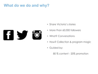 What do we do and why?
• Share Victoria’s stories
• More than 60,000 followers
• What? Conversations
• How? Collection & program magic
• Guided by:
80 % content - 20% promotion
 