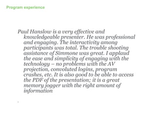 Program experience
Paul Hanslow is a very effective and
knowledgeable presenter. He was professional
and engaging. The interactivity among
participants was total. The trouble shooting
assistance of Simmone was great. I applaud
the ease and simplicity of engaging with the
technology – no problems with the AV
projection, convoluted logins, program
crashes, etc. It is also good to be able to access
the PDF of the presentation; it is a great
memory jogger with the right amount of
information
.
 