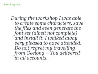 Post Program
During the workshop I was able
to create some characters, save
the files and even generate the
font set (albeit not complete)
and install it. I walked away
very pleased to have attended.
Do not regret my travelling
from Geelong – You delivered
in all accounts.
 