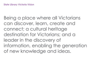 State Library Victoria Vision
Being a place where all Victorians
can discover, learn, create and
connect; a cultural heritage
destination for Victorians; and a
leader in the discovery of
information, enabling the generation
of new knowledge and ideas.
 