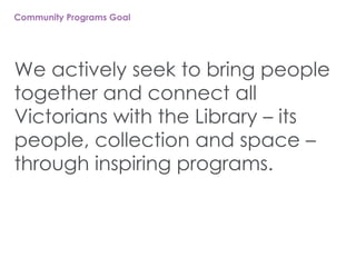Community Programs Goal
We actively seek to bring people
together and connect all
Victorians with the Library – its
people, collection and space –
through inspiring programs.
 