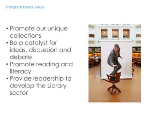 Program focus areas
• Promote our unique
collections
• Be a catalyst for
ideas, discussion and
debate
• Promote reading and
literacy
• Provide leadership to
develop the Library
sector
 