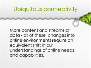 Ubiquitous connectivity


More content and streams of
data - all of these changes into
online environments require an
equivalent shift in our
understandings of online needs
and capabilities.
 
