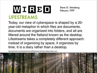 Steve G. Steinberg
                                                                                    Febuary 1997


LIFESTREAMS
Today, our view of cyberspace is shaped by a 20-
year-old metaphor in which ﬁles are documents,
documents are organized into folders, and all are
littered around the ﬂatland known as the desktop.
Lifestreams takes a completely different approach:
instead of organizing by space, it organizes by
time. It is a diary rather than a desktop.
http://www.wired.com/wired/archive/5.02/fflifestreams.html?pg=1&topic=&topic_set=
 